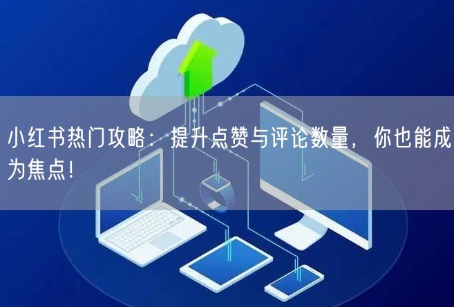 小红书热门攻略:提升点赞与评论数量,你也能成为焦点!