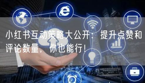 小红书互动策略大公开:提升点赞和评论数量,你也能行!