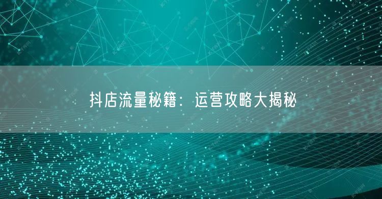 抖店流量秘籍：运营攻略大揭秘