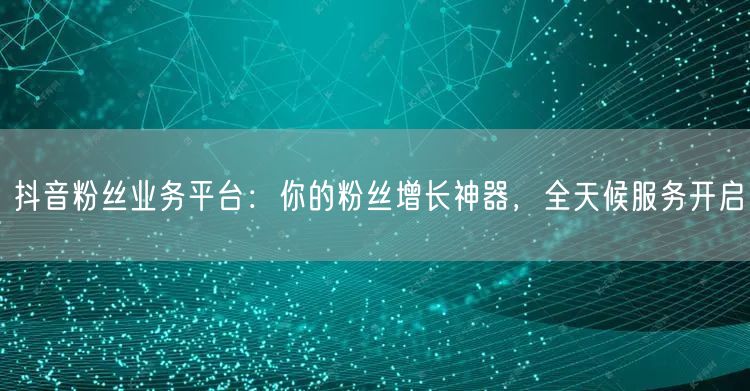 抖音粉丝业务平台：你的粉丝增长神器，全天候服务开启