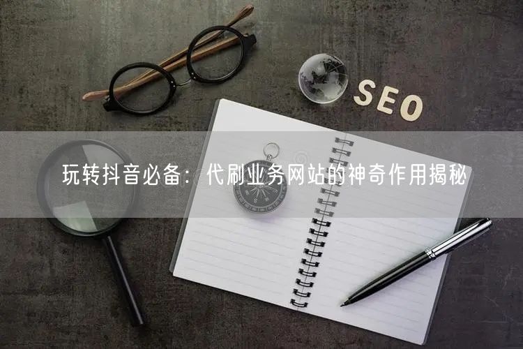 玩转抖音必备：代刷业务网站的神奇作用揭秘