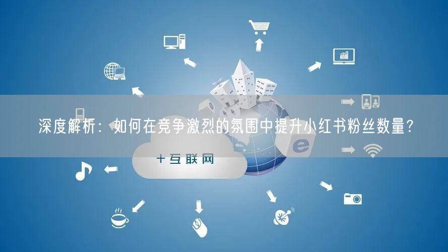 深度解析:如何在竞争激烈的氛围中提升小红书粉丝数量?
