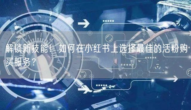 解锁新技能!如何在小红书上选择最佳的活粉购买服务?