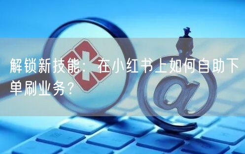 解锁新技能:在小红书上如何自助下单刷业务?