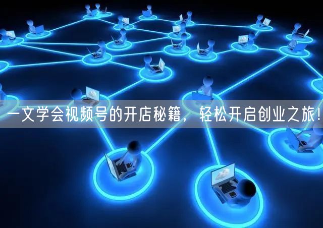 一文学会视频号的开店秘籍，轻松开启创业之旅！