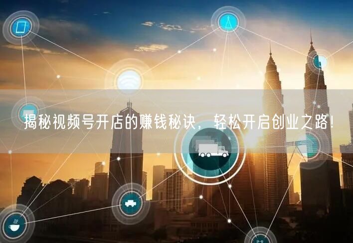 揭秘视频号开店的赚钱秘诀,轻松开启创业之路!
