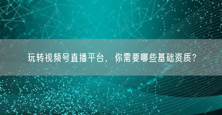 玩转视频号直播平台，你需要哪些基础资质？