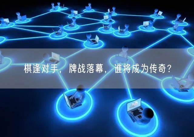 棋逢对手,牌战落幕,谁将成为传奇?